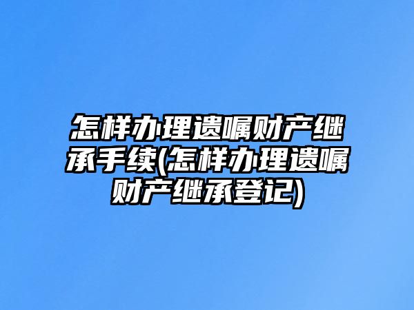 怎樣辦理遺囑財產繼承手續(怎樣辦理遺囑財產繼承登記)