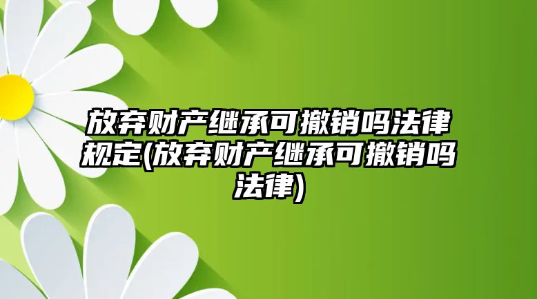 放棄財產(chǎn)繼承可撤銷嗎法律規(guī)定(放棄財產(chǎn)繼承可撤銷嗎法律)