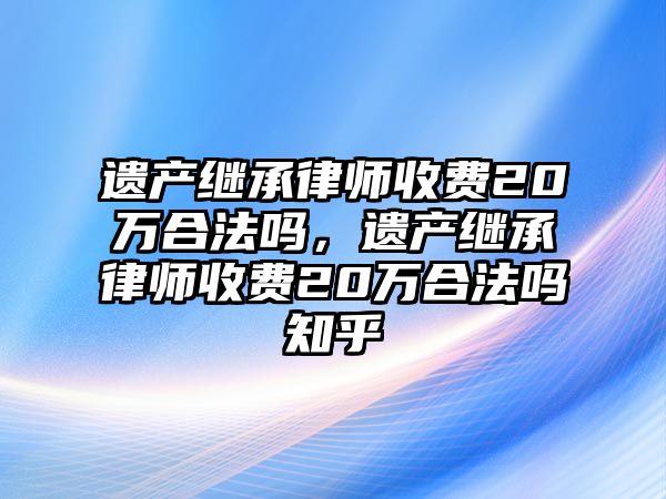 遺產繼承律師收費20萬合法嗎，遺產繼承律師收費20萬合法嗎知乎