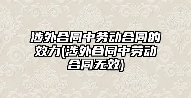 涉外合同中勞動合同的效力(涉外合同中勞動合同無效)