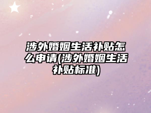 涉外婚姻生活補貼怎么申請(涉外婚姻生活補貼標準)