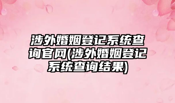 涉外婚姻登記系統查詢官網(涉外婚姻登記系統查詢結果)