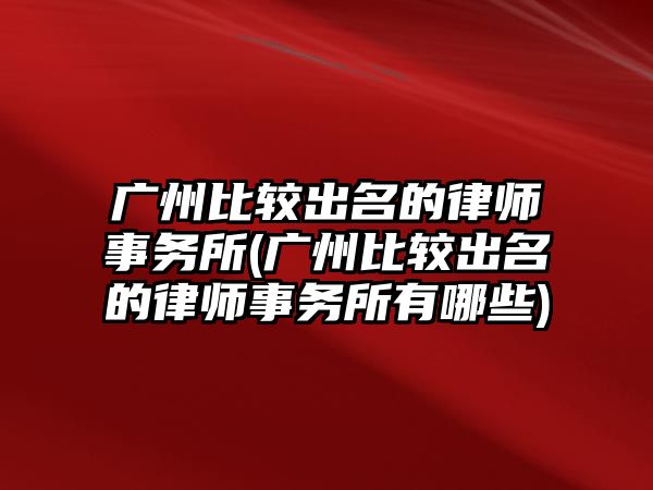 廣州比較出名的律師事務所(廣州比較出名的律師事務所有哪些)