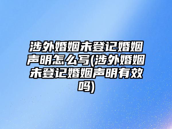 涉外婚姻未登記婚姻聲明怎么寫(涉外婚姻未登記婚姻聲明有效嗎)