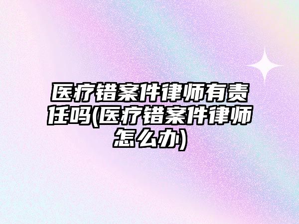 醫療錯案件律師有責任嗎(醫療錯案件律師怎么辦)