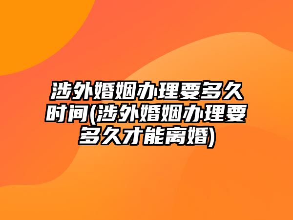 涉外婚姻辦理要多久時(shí)間(涉外婚姻辦理要多久才能離婚)