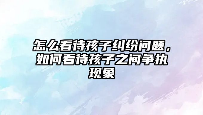 怎么看待孩子糾紛問題，如何看待孩子之間爭(zhēng)執(zhí)現(xiàn)象