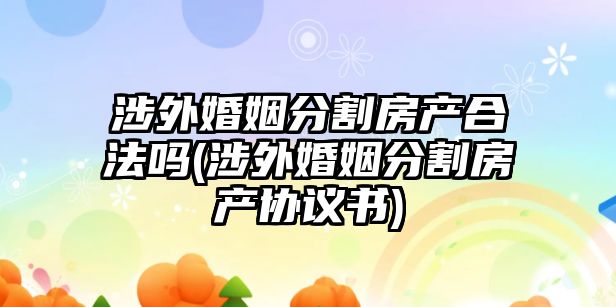 涉外婚姻分割房產合法嗎(涉外婚姻分割房產協議書)