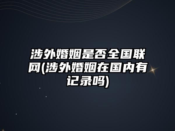 涉外婚姻是否全國聯(lián)網(wǎng)(涉外婚姻在國內(nèi)有記錄嗎)