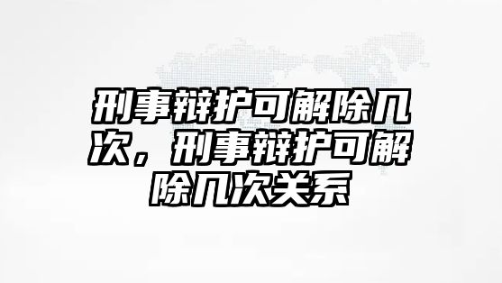 刑事辯護可解除幾次，刑事辯護可解除幾次關系