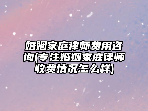 婚姻家庭律師費用咨詢(專注婚姻家庭律師收費情況怎么樣)