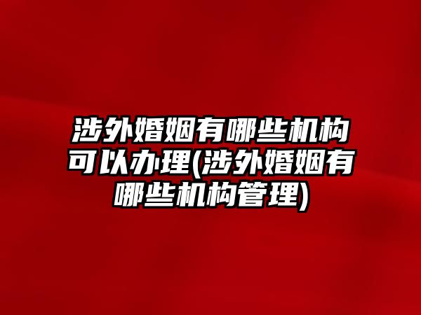 涉外婚姻有哪些機(jī)構(gòu)可以辦理(涉外婚姻有哪些機(jī)構(gòu)管理)