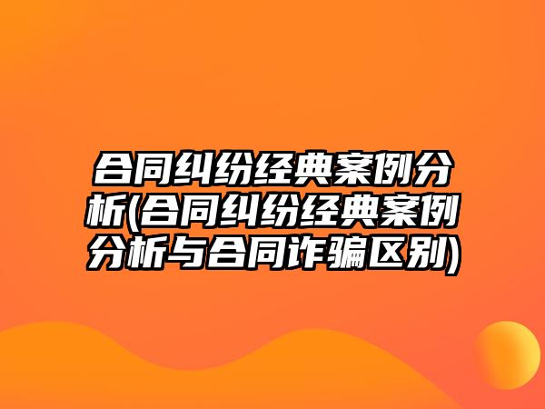 合同糾紛經典案例分析(合同糾紛經典案例分析與合同詐騙區(qū)別)