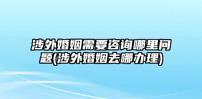 涉外婚姻需要咨詢(xún)哪里問(wèn)題(涉外婚姻去哪辦理)