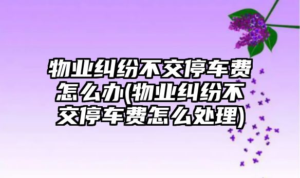 物業(yè)糾紛不交停車(chē)費(fèi)怎么辦(物業(yè)糾紛不交停車(chē)費(fèi)怎么處理)