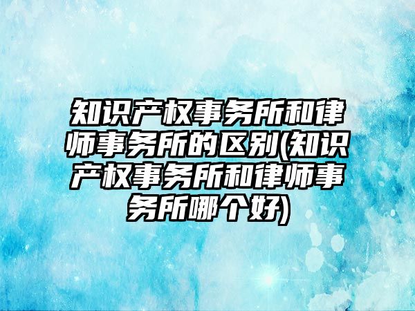 知識產權事務所和律師事務所的區別(知識產權事務所和律師事務所哪個好)