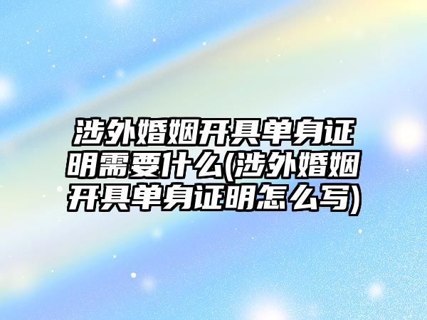 涉外婚姻開具單身證明需要什么(涉外婚姻開具單身證明怎么寫)