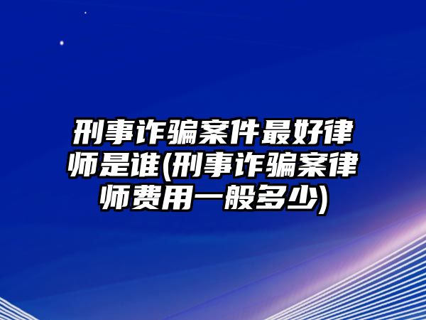 刑事詐騙案件最好律師是誰(刑事詐騙案律師費用一般多少)