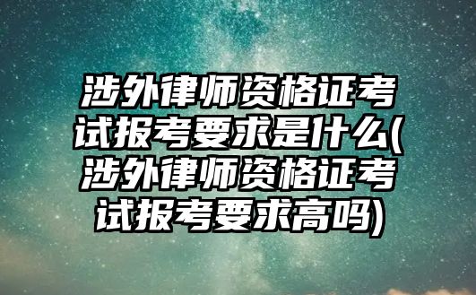 涉外律師資格證考試報考要求是什么(涉外律師資格證考試報考要求高嗎)