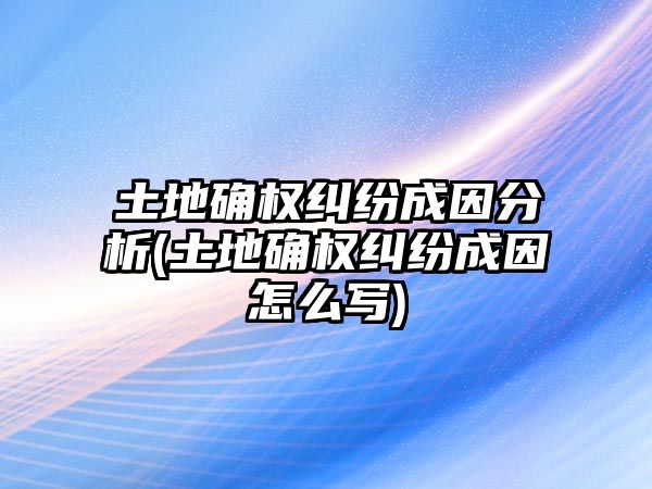 土地確權糾紛成因分析(土地確權糾紛成因怎么寫)