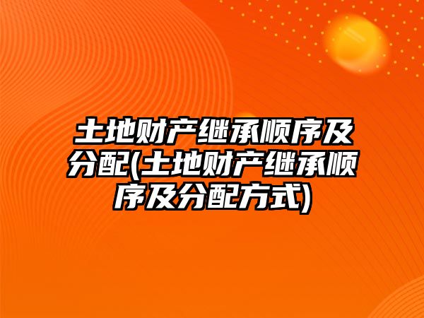 土地財(cái)產(chǎn)繼承順序及分配(土地財(cái)產(chǎn)繼承順序及分配方式)