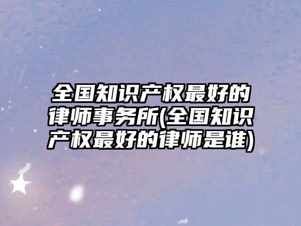 全國(guó)知識(shí)產(chǎn)權(quán)最好的律師事務(wù)所(全國(guó)知識(shí)產(chǎn)權(quán)最好的律師是誰(shuí))