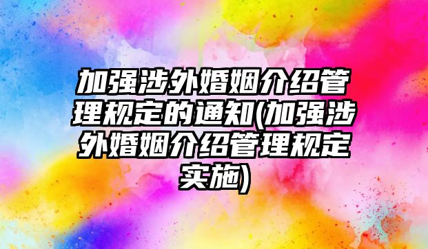 加強涉外婚姻介紹管理規(guī)定的通知(加強涉外婚姻介紹管理規(guī)定實施)