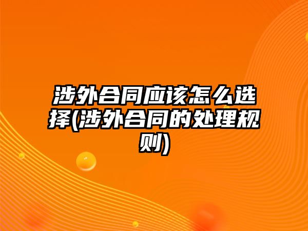 涉外合同應該怎么選擇(涉外合同的處理規(guī)則)