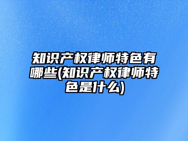 知識產權律師特色有哪些(知識產權律師特色是什么)