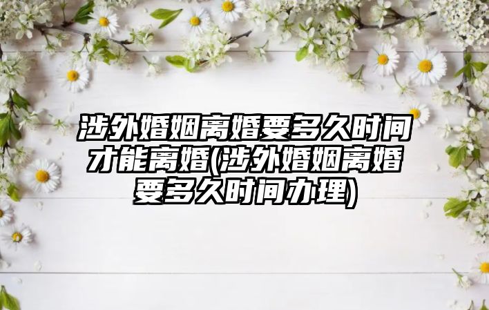 涉外婚姻離婚要多久時間才能離婚(涉外婚姻離婚要多久時間辦理)