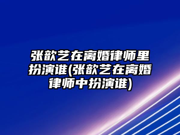 張歆藝在離婚律師里扮演誰(張歆藝在離婚律師中扮演誰)