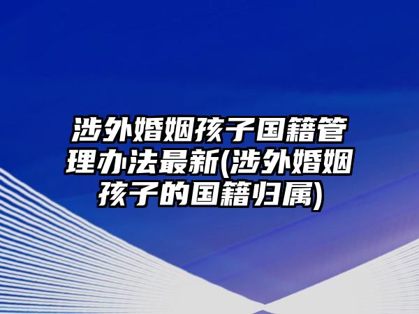 涉外婚姻孩子國(guó)籍管理辦法最新(涉外婚姻孩子的國(guó)籍歸屬)