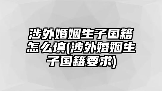 涉外婚姻生子國籍怎么填(涉外婚姻生子國籍要求)