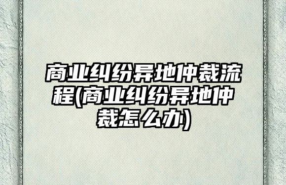 商業(yè)糾紛異地仲裁流程(商業(yè)糾紛異地仲裁怎么辦)