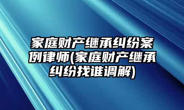 家庭財產繼承糾紛案例律師(家庭財產繼承糾紛找誰調解)