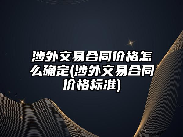 涉外交易合同價格怎么確定(涉外交易合同價格標準)