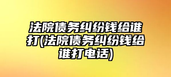 法院債務(wù)糾紛錢(qián)給誰(shuí)打(法院債務(wù)糾紛錢(qián)給誰(shuí)打電話)