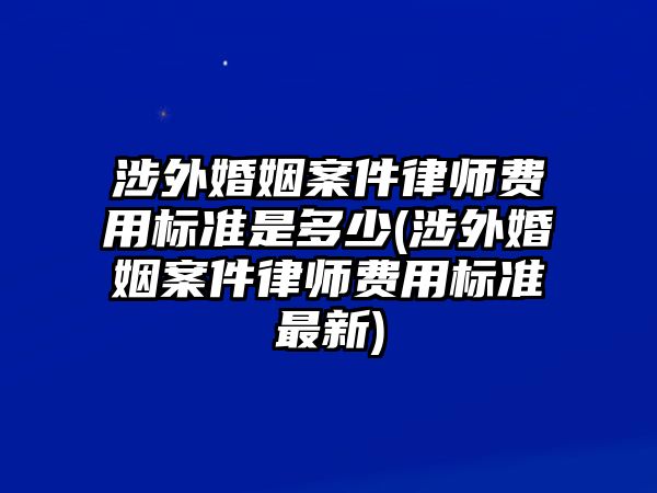 涉外婚姻案件律師費用標準是多少(涉外婚姻案件律師費用標準最新)