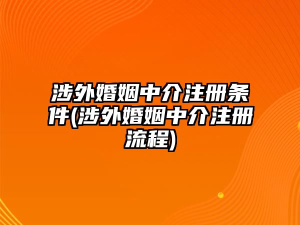 涉外婚姻中介注冊條件(涉外婚姻中介注冊流程)