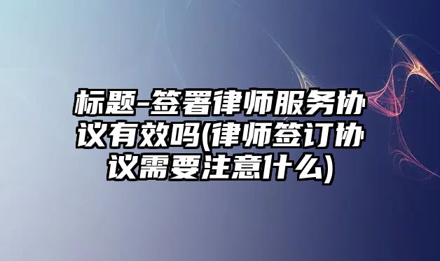 標題-簽署律師服務協議有效嗎(律師簽訂協議需要注意什么)