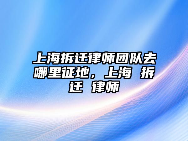 上海拆遷律師團隊去哪里征地，上海 拆遷 律師