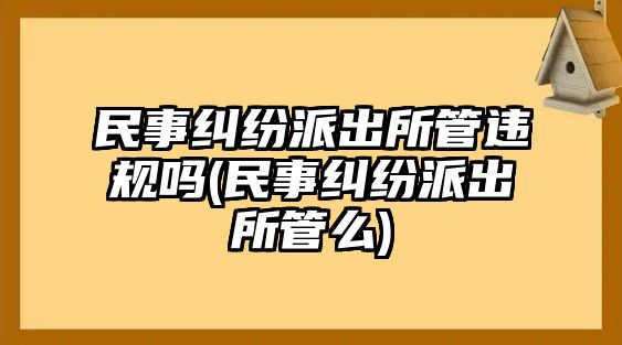 民事糾紛派出所管違規嗎(民事糾紛派出所管么)