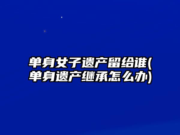 單身女子遺產留給誰(單身遺產繼承怎么辦)