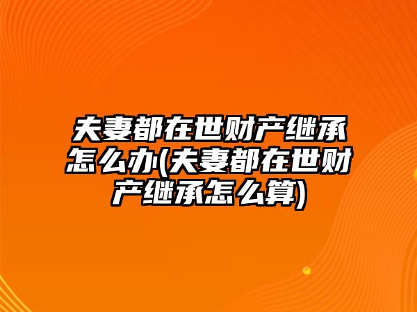 夫妻都在世財產繼承怎么辦(夫妻都在世財產繼承怎么算)