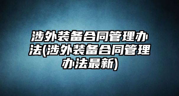 涉外裝備合同管理辦法(涉外裝備合同管理辦法最新)