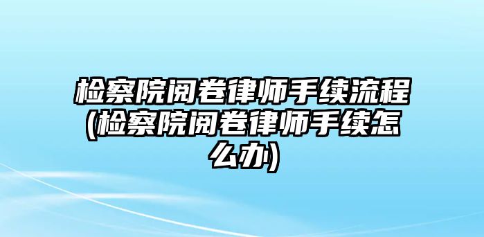 檢察院閱卷律師手續(xù)流程(檢察院閱卷律師手續(xù)怎么辦)