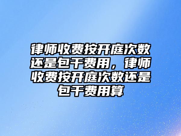 律師收費按開庭次數還是包干費用，律師收費按開庭次數還是包干費用算