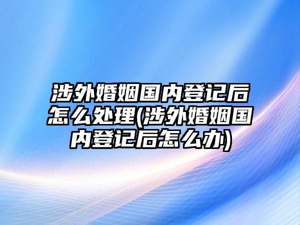 涉外婚姻國(guó)內(nèi)登記后怎么處理(涉外婚姻國(guó)內(nèi)登記后怎么辦)