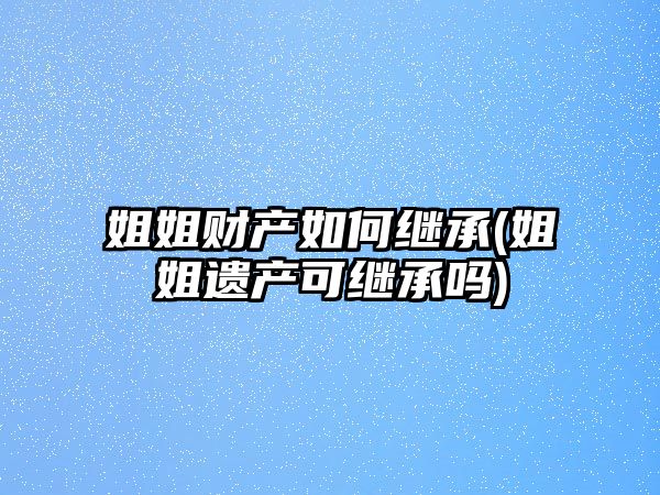 姐姐財(cái)產(chǎn)如何繼承(姐姐遺產(chǎn)可繼承嗎)