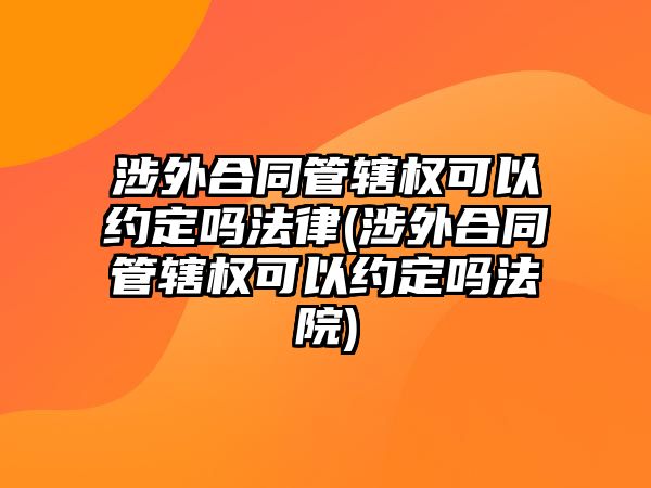 涉外合同管轄權(quán)可以約定嗎法律(涉外合同管轄權(quán)可以約定嗎法院)